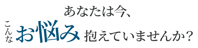あなたは今こんなお悩み抱えていませんか?